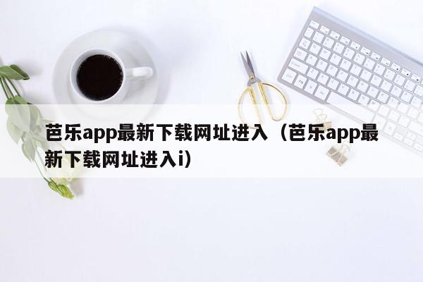 芭乐app最新下载网址进入（芭乐app最新下载网址进入i）