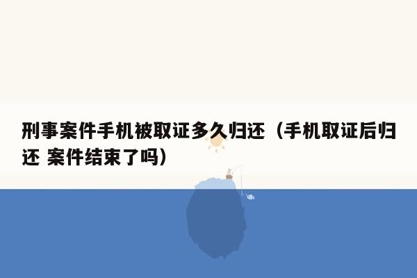 刑事案件手机被取证多久归还（手机取证后归还 案件结束了吗）