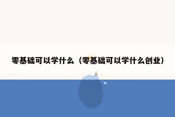 零基础可以学什么（零基础可以学什么创业）