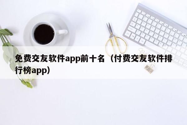 免费交友软件app前十名（付费交友软件排行榜app）