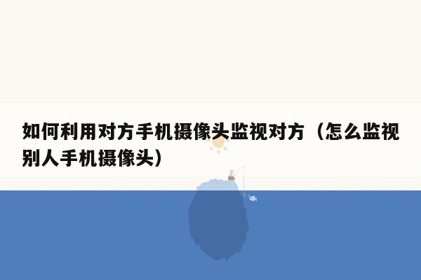 如何利用对方手机摄像头监视对方（怎么监视别人手机摄像头）