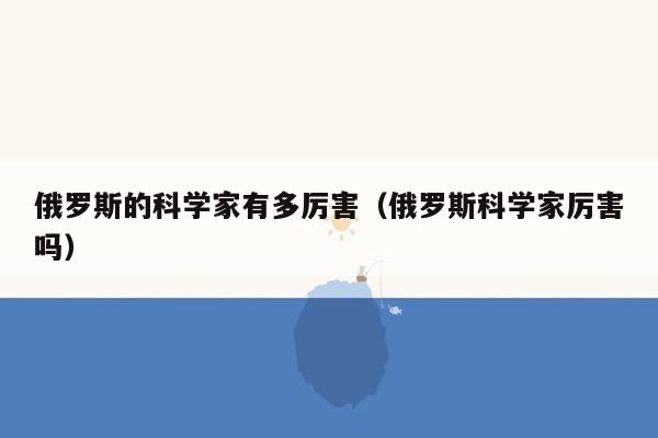 俄罗斯的科学家有多厉害（俄罗斯科学家厉害吗）