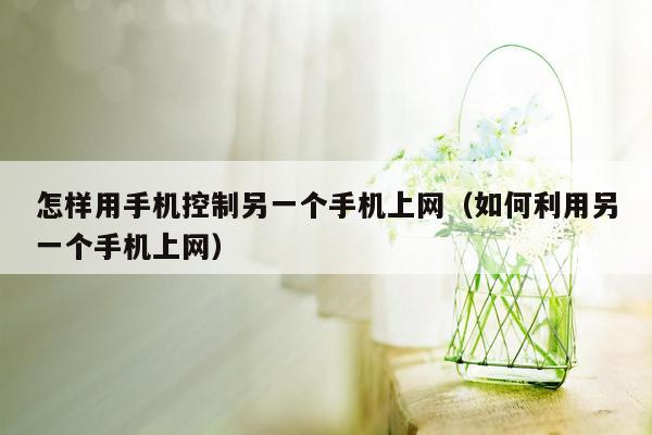 怎样用手机控制另一个手机上网（如何利用另一个手机上网）