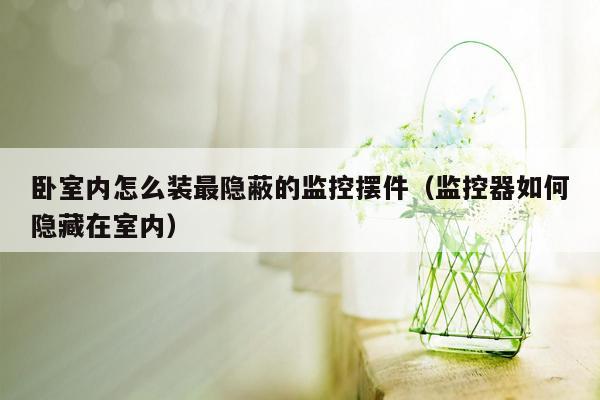 卧室内怎么装最隐蔽的监控摆件（监控器如何隐藏在室内）