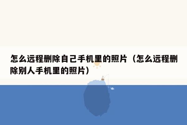 怎么远程删除自己手机里的照片（怎么远程删除别人手机里的照片）