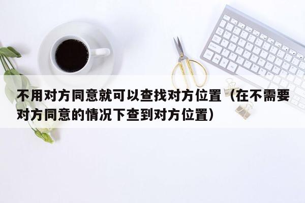 不用对方同意就可以查找对方位置（在不需要对方同意的情况下查到对方位置）