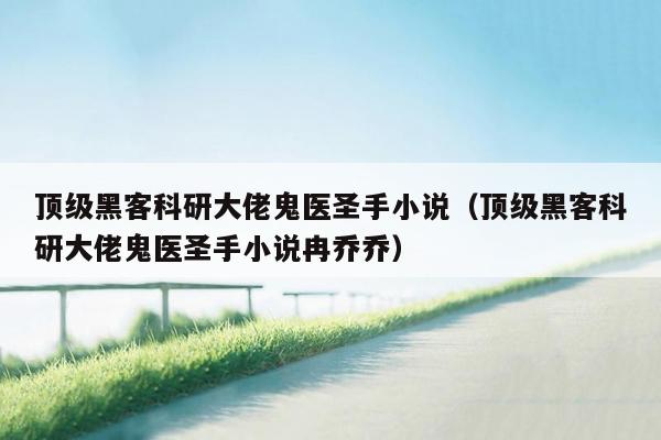 顶级黑客科研大佬鬼医圣手小说（顶级黑客科研大佬鬼医圣手小说冉乔乔）