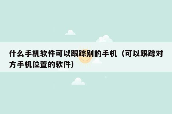 什么手机软件可以跟踪别的手机（可以跟踪对方手机位置的软件）