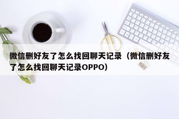 微信删好友了怎么找回聊天记录（微信删好友了怎么找回聊天记录OPPO）