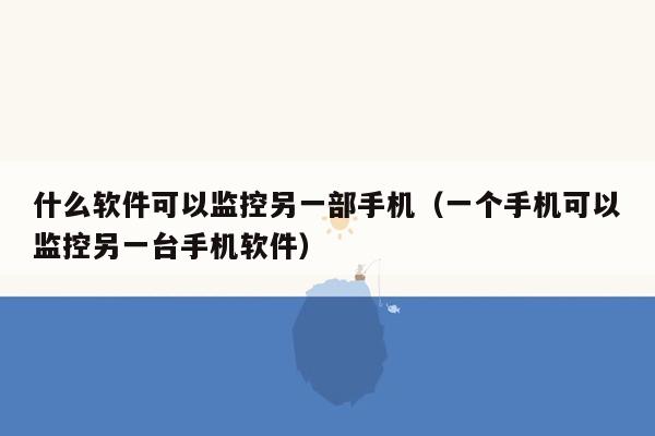 什么软件可以监控另一部手机（一个手机可以监控另一台手机软件）