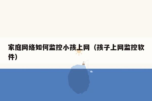 家庭网络如何监控小孩上网（孩子上网监控软件）