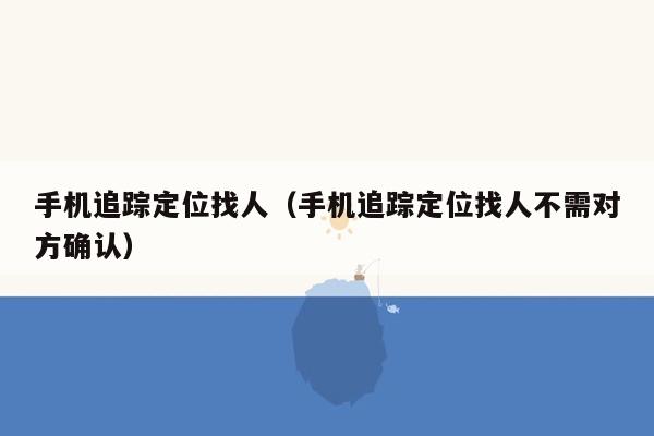 手机追踪定位找人（手机追踪定位找人不需对方确认）