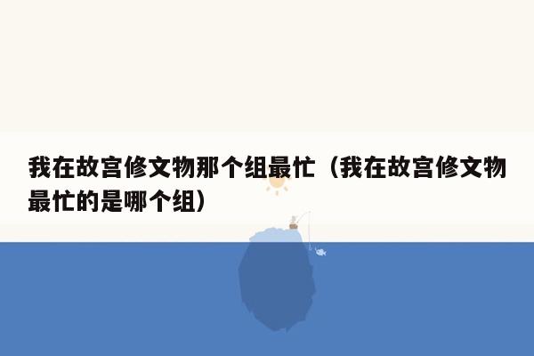 我在故宫修文物那个组最忙（我在故宫修文物最忙的是哪个组）