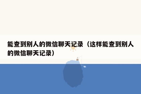 能查到别人的微信聊天记录（这样能查到别人的微信聊天记录）