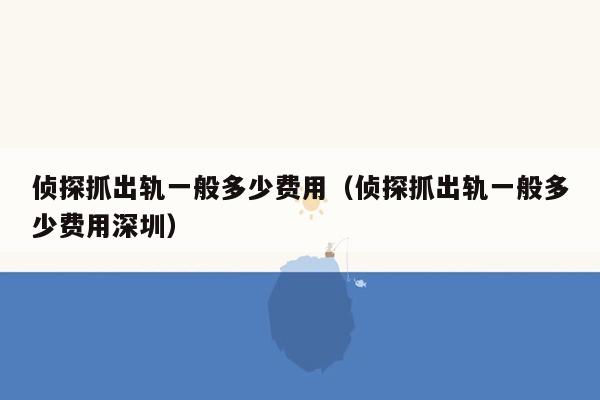 侦探抓出轨一般多少费用（侦探抓出轨一般多少费用深圳）