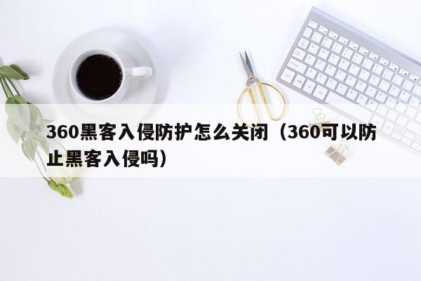 360黑客入侵防护怎么关闭（360可以防止黑客入侵吗）