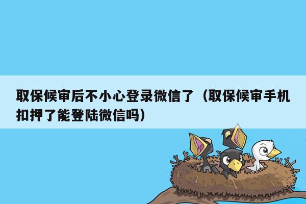 取保候审后不小心登录微信了（取保候审手机扣押了能登陆微信吗）