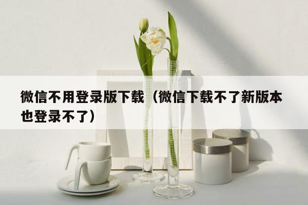 微信不用登录版下载（微信下载不了新版本 也登录不了）