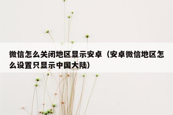 微信怎么关闭地区显示安卓（安卓微信地区怎么设置只显示中国大陆）