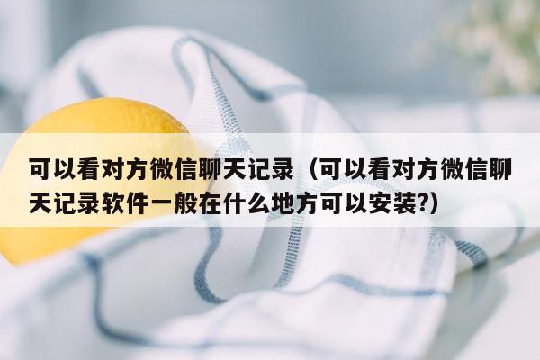 可以看对方微信聊天记录（可以看对方微信聊天记录软件一般在什么地方可以安装?）