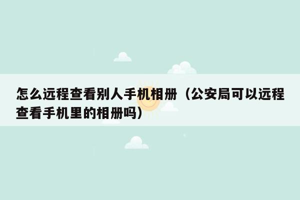 怎么远程查看别人手机相册（公安局可以远程查看手机里的相册吗）