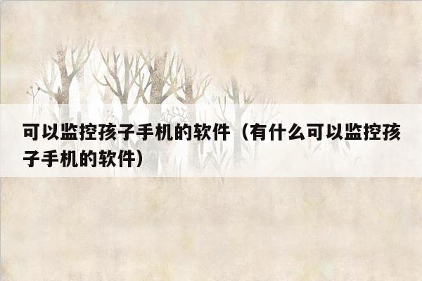 可以监控孩子手机的软件（有什么可以监控孩子手机的软件）