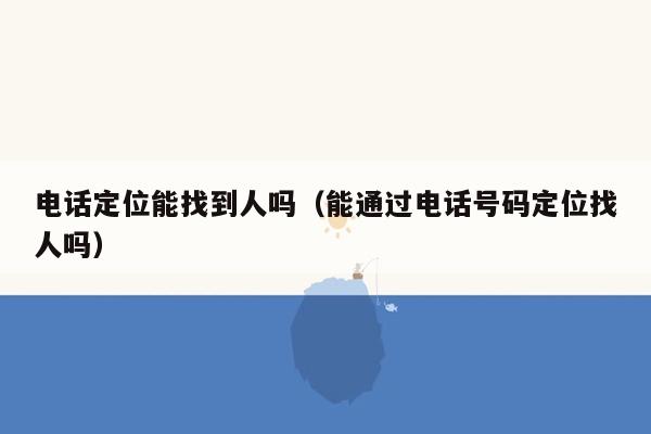 电话定位能找到人吗（能通过电话号码定位找人吗）