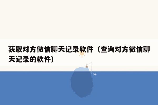 获取对方微信聊天记录软件（查询对方微信聊天记录的软件）