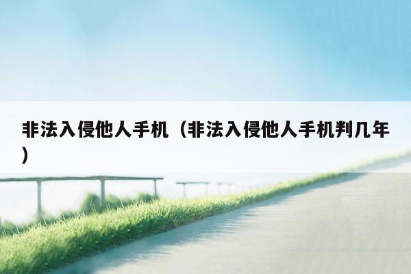 非法入侵他人手机（非法入侵他人手机判几年）