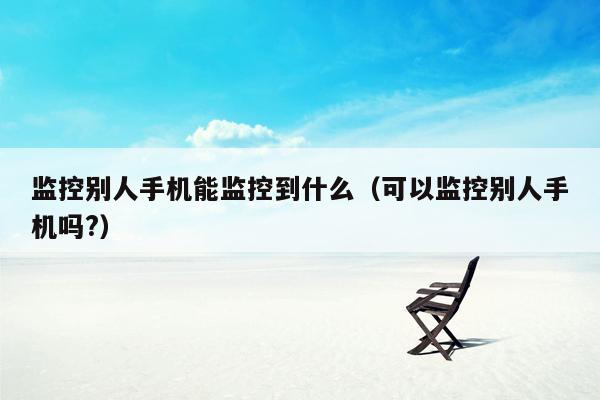 监控别人手机能监控到什么（可以监控别人手机吗?）