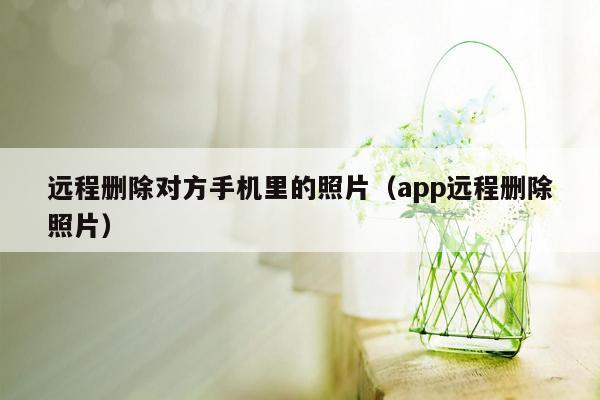 远程删除对方手机里的照片（app远程删除照片）