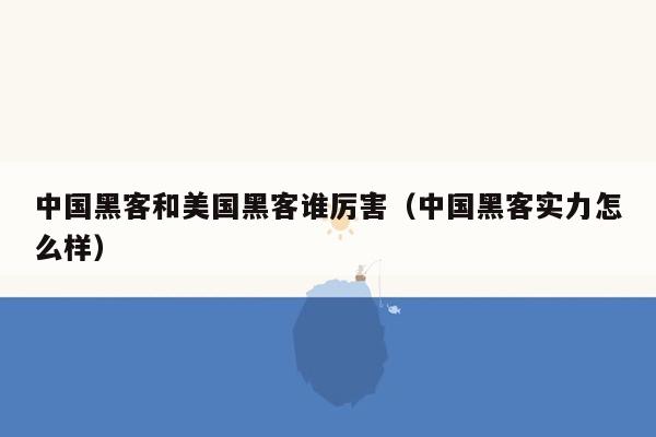 中国黑客和美国黑客谁厉害（中国黑客实力怎么样）