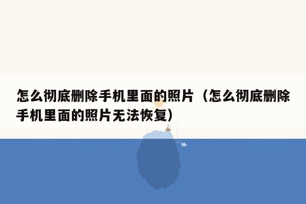 怎么彻底删除手机里面的照片（怎么彻底删除手机里面的照片无法恢复）