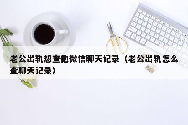 老公出轨想查他微信聊天记录（老公出轨怎么查聊天记录）