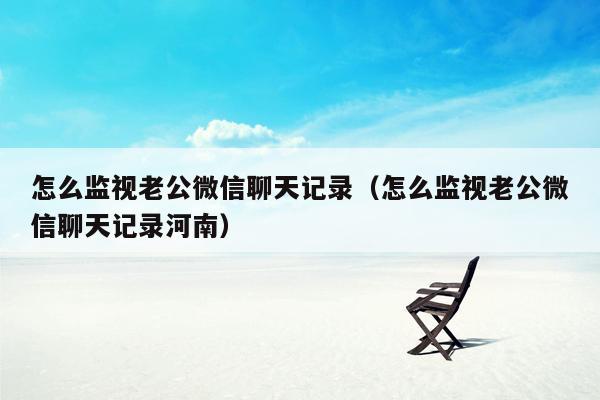 怎么监视老公微信聊天记录（怎么监视老公微信聊天记录河南）