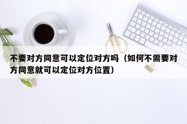 不要对方同意可以定位对方吗（如何不需要对方同意就可以定位对方位置）