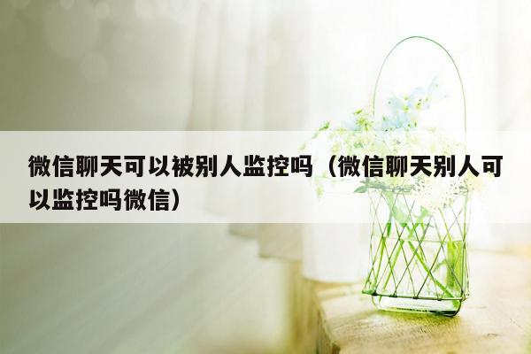 微信聊天可以被别人监控吗（微信聊天别人可以监控吗微信）