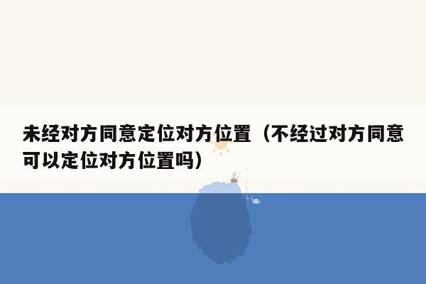 未经对方同意定位对方位置（不经过对方同意可以定位对方位置吗）