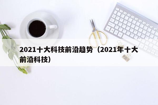 2021十大科技前沿趋势（2021年十大前沿科技）