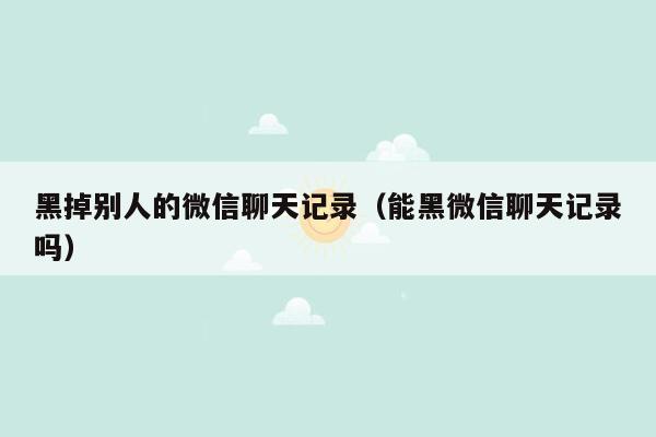 黑掉别人的微信聊天记录（能黑微信聊天记录吗）