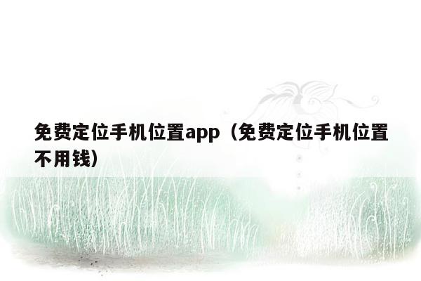 免费定位手机位置app（免费定位手机位置不用钱）