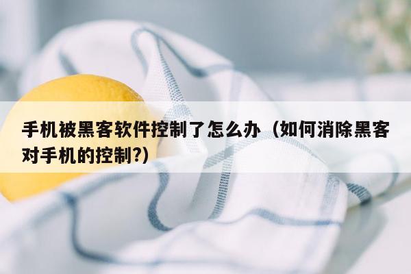 手机被黑客软件控制了怎么办（如何消除黑客对手机的控制?）