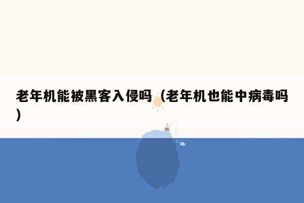 老年机能被黑客入侵吗（老年机也能中病毒吗）