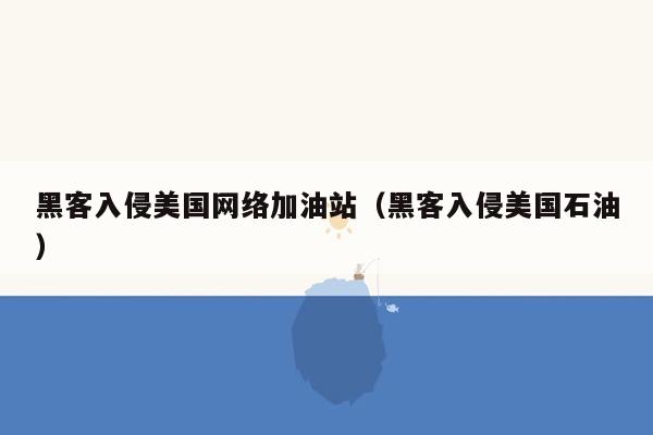 黑客入侵美国网络加油站（黑客入侵美国石油）