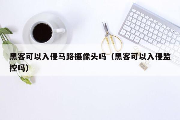 黑客可以入侵马路摄像头吗（黑客可以入侵监控吗）