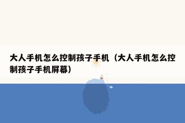 大人手机怎么控制孩子手机（大人手机怎么控制孩子手机屏幕）