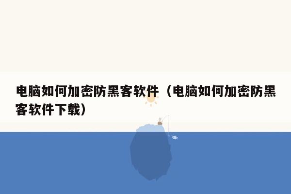 电脑如何加密防黑客软件（电脑如何加密防黑客软件下载）