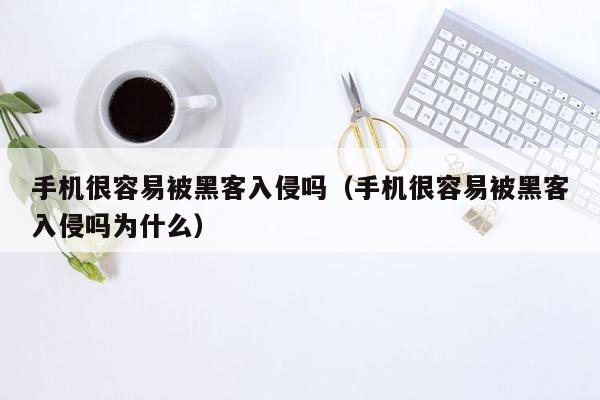 手机很容易被黑客入侵吗（手机很容易被黑客入侵吗为什么）