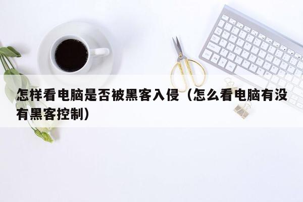 怎样看电脑是否被黑客入侵（怎么看电脑有没有黑客控制）