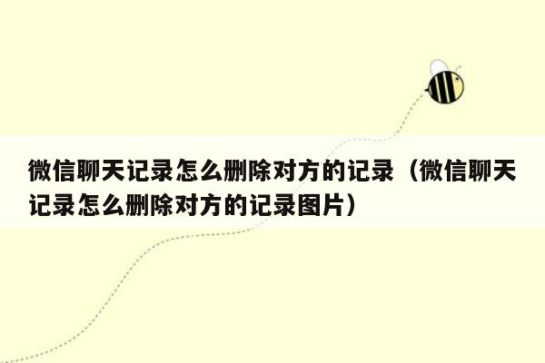 微信聊天记录怎么删除对方的记录（微信聊天记录怎么删除对方的记录图片）